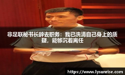 非足联秘书长辞去职务：我已洗清自己身上的质疑，能够沉着离任